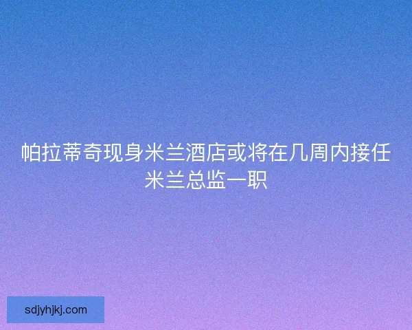 帕拉蒂奇现身米兰酒店或将在几周内接任米兰总监一职