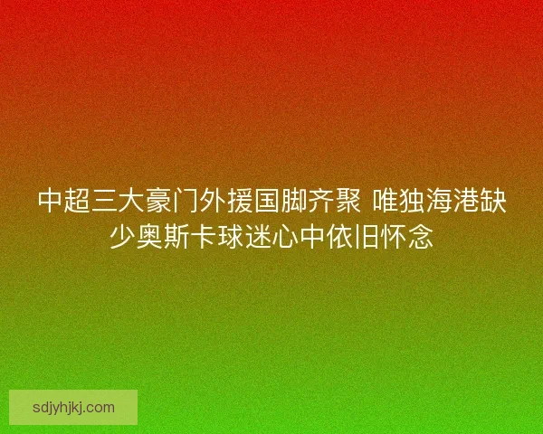 中超三大豪门外援国脚齐聚 唯独海港缺少奥斯卡球迷心中依旧怀念