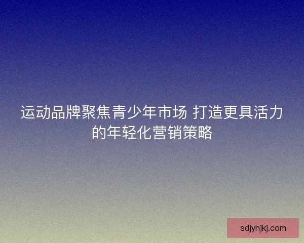 运动品牌聚焦青少年市场 打造更具活力的年轻化营销策略