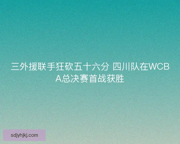 三外援联手狂砍五十六分 四川队在WCBA总决赛首战获胜