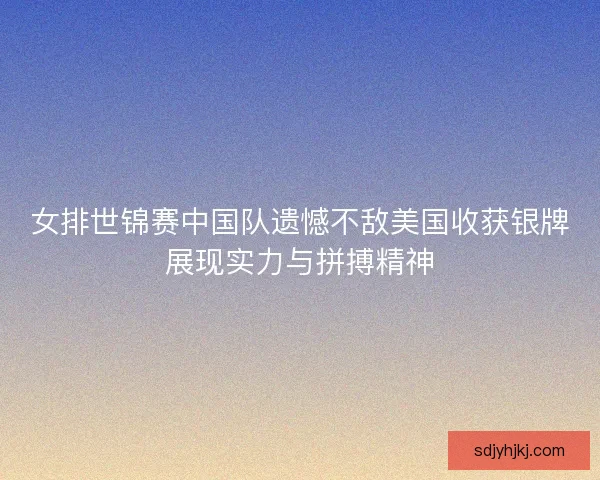 女排世锦赛中国队遗憾不敌美国收获银牌展现实力与拼搏精神